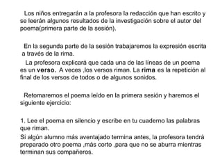 Los niños entregarán a la profesora la redacción que han escrito y
se leerán algunos resultados de la investigación sobre el autor del
poema(primera parte de la sesión).
En la segunda parte de la sesión trabajaremos la expresión escrita
a través de la rima.
La profesora explicará que cada una de las líneas de un poema
es un verso. A veces ,los versos riman. La rima es la repetición al
final de los versos de todos o de algunos sonidos.
Retomaremos el poema leído en la primera sesión y haremos el
siguiente ejercicio:
1. Lee el poema en silencio y escribe en tu cuaderno las palabras
que riman.
Si algún alumno más aventajado termina antes, la profesora tendrá
preparado otro poema ,más corto ,para que no se aburra mientras
terminan sus compañeros.
 
