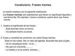 Vocabulario: Frases hechas
La sesión empieza con la siguiente explicación:
Las frases hechas son expresiones que tienen un significado figurado y
una forma fija. Por ejemplo: Llueve a cántaros ,quiere decir que llueve
mucho.
1. Explica el significado de las frases :
- Está dormida como un tronco.
- Va siempre hecho un pincel.
2. Copia y completa las oraciones con estas frases hechas:
Estar en las nubes. Ser un rabo de lagartija. Buscarle tres pies al gato.
- No te compliques tanto , no le….
- No para un momento,………
- Le hablas y no se entera, siempre….
 
