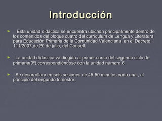IntroducciónIntroducción
► Esta unidad didáctica se encuentra ubicada principalmente dentro deEsta unidad didáctica se encuentra ubicada principalmente dentro de
los contenidos del bloque cuatro del currículum de Lengua y Literaturalos contenidos del bloque cuatro del currículum de Lengua y Literatura
para Educación Primaria de la Comunidad Valenciana, en el Decretopara Educación Primaria de la Comunidad Valenciana, en el Decreto
111/2007,de 20 de julio, del Consell.111/2007,de 20 de julio, del Consell.
► La unidad didáctica va dirigida al primer curso del segundo ciclo deLa unidad didáctica va dirigida al primer curso del segundo ciclo de
primaria(3º),correspondiéndose con la unidad número 6.primaria(3º),correspondiéndose con la unidad número 6.
► Se desarrollará en seis sesiones de 45-50 minutos cada una , alSe desarrollará en seis sesiones de 45-50 minutos cada una , al
principio del segundo trimestre.principio del segundo trimestre.
 