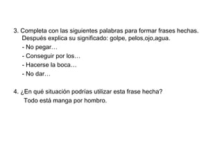 3. Completa con las siguientes palabras para formar frases hechas.
Después explica su significado: golpe, pelos,ojo,agua.
- No pegar…
- Conseguir por los…
- Hacerse la boca…
- No dar…
4. ¿En qué situación podrías utilizar esta frase hecha?
Todo está manga por hombro.
 