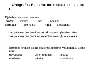 Ortografía: Palabras terminadas en –d o en –
z.
Fíjate bien en estas palabras:
antifaz lombriz vid amistad
antifaces lombrices vides amistades
Las palabras que terminan en –d hacen su plural en –des.
Las palabras que terminan en –z hacen su plural en –ces.
1. Escribe el singular de las siguientes palabras y subraya su última
letra:
novedades enfermedades aludes
verdades edades humedades
 