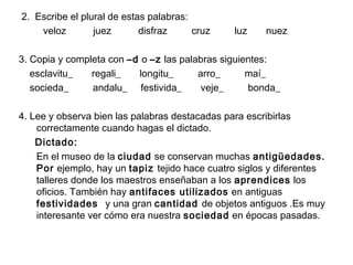2. Escribe el plural de estas palabras:
veloz juez disfraz cruz luz nuez
3. Copia y completa con –d o –z las palabras siguientes:
esclavitu_ regali_ longitu_ arro_ maí_
socieda_ andalu_ festivida_ veje_ bonda_
4. Lee y observa bien las palabras destacadas para escribirlas
correctamente cuando hagas el dictado.
Dictado:
En el museo de la ciudad se conservan muchas antigüedades.
Por ejemplo, hay un tapiz tejido hace cuatro siglos y diferentes
talleres donde los maestros enseñaban a los aprendices los
oficios. También hay antifaces utilizados en antiguas
festividades y una gran cantidad de objetos antiguos .Es muy
interesante ver cómo era nuestra sociedad en épocas pasadas.
 
