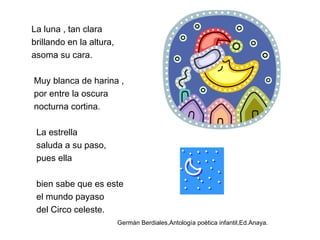 La luna , tan clara
brillando en la altura,
asoma su cara.
Muy blanca de harina ,
por entre la oscura
nocturna cortina.
La estrella
saluda a su paso,
pues ella
bien sabe que es este
el mundo payaso
del Circo celeste.
Germán Berdiales,Antología poética infantil,Ed.Anaya.
 