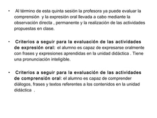 • Al término de esta quinta sesión la profesora ya puede evaluar la
comprensión y la expresión oral llevada a cabo mediante la
observación directa , permanente y la realización de las actividades
propuestas en clase.
• Criterios a seguir para la evaluación de las actividades
de expresión oral: el alumno es capaz de expresarse oralmente
con frases y expresiones aprendidas en la unidad didáctica . Tiene
una pronunciación inteligible.
• Criterios a seguir para la evaluación de las actividades
de comprensión oral: el alumno es capaz de comprender
diálogos, frases y textos referentes a los contenidos en la unidad
didáctica .
 