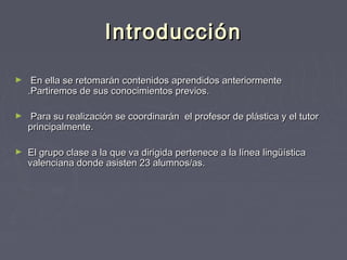 IntroducciónIntroducción
► En ella se retomarán contenidos aprendidos anteriormenteEn ella se retomarán contenidos aprendidos anteriormente
.Partiremos de sus conocimientos previos..Partiremos de sus conocimientos previos.
► Para su realización se coordinarán el profesor de plástica y el tutorPara su realización se coordinarán el profesor de plástica y el tutor
principalmente.principalmente.
► El grupo clase a la que va dirigida pertenece a la línea lingüísticaEl grupo clase a la que va dirigida pertenece a la línea lingüística
valenciana donde asisten 23 alumnos/as.valenciana donde asisten 23 alumnos/as.
 