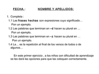 FECHA : NOMBRE Y APELLIDOS:
1. Completa :
1.1 Las frases hechas son expresiones cuyo significado…
Pon un ejemplo.
1.2 Las palabras que terminan en –d hacen su plural en …
Pon un ejemplo.
1.3 Las palabras que terminan en –z hacen su plural en …
Pon un ejemplo.
1.4 La… es la repetición al final de los versos de todos o de
algunos…
En este primer ejercicio , a los niños con dificultad de aprendizaje
se les dará las opciones para que las coloquen correctamente.
 