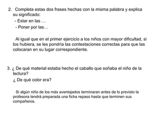 2. Completa estas dos frases hechas con la misma palabra y explica
su significado:
- Estar en las …
- Poner por las…
Al igual que en el primer ejercicio a los niños con mayor dificultad, si
los hubiera, se les pondría las contestaciones correctas para que las
colocaran en su lugar correspondiente.
3. ¿ De qué material estaba hecho el caballo que soñaba el niño de la
lectura?
¿ De qué color era?
Si algún niño de los más aventajados terminaran antes de lo previsto la
profesora tendrá preparada una ficha repaso hasta que terminen sus
compañeros.
 