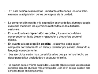 • En esta sesión evaluaremos , mediante actividades en una ficha-
examen la adquisición de los conceptos de la unidad.
• La comprensión escrita y la expresión escrita de los alumnos queda
evaluada mediante los ejercicios realizados en las distintas
sesiones:
• En cuanto a la comprensión escrita , los alumnos deben
comprender un texto breve y responder a preguntas sobre el
mismo.
• En cuanto a la expresión escrita , el alumno debe saber
completar correctamente un texto y redactar por escrito utilizando el
lenguaje correctamente.
• Los ejercicios serán muy parecidos a los que ya hemos hecho en
clase para evitar ansiedades y asegurar el éxito.
• El examen será el mismo para todos , excepto algún ejercicio un poco más
complejo para los alumnos más aventajados , con el fin de que acaben más
o menos todos al mismo tiempo.
 