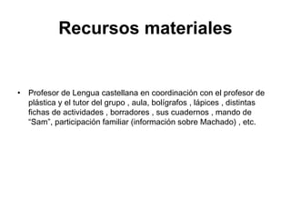 Recursos materiales
• Profesor de Lengua castellana en coordinación con el profesor de
plástica y el tutor del grupo , aula, bolígrafos , lápices , distintas
fichas de actividades , borradores , sus cuadernos , mando de
“Sam”, participación familiar (información sobre Machado) , etc.
 