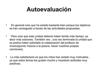 Autoevaluación
• En general creo que ha estado bastante bien porque los objetivos
se han conseguido a través de las actividades propuestas.
• Pero creo que esta unidad debería haber tenido más tiempo ,es
decir más sesiones. También veo , una vez terminada la unidad que
se podría haber solicitado la colaboración del profesor de
música(poner música a la poesía, hacer nuestras propias
canciones).
• Lo más satisfactorio es que los niños han estado muy motivados ,
ya que estos temas les gustan mucho y muestran actitudes muy
positivas.
 