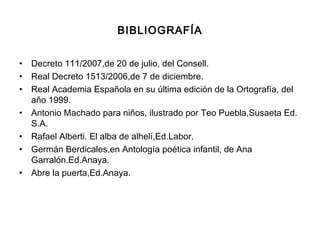 BIBLIOGRAFÍA
• Decreto 111/2007,de 20 de julio, del Consell.
• Real Decreto 1513/2006,de 7 de diciembre.
• Real Academia Española en su última edición de la Ortografía, del
año 1999.
• Antonio Machado para niños, ilustrado por Teo Puebla,Susaeta Ed.
S.A.
• Rafael Alberti. El alba de alhelí,Ed.Labor.
• Germán Berdicales,en Antología poética infantil, de Ana
Garralón.Ed.Anaya.
• Abre la puerta,Ed.Anaya.
 