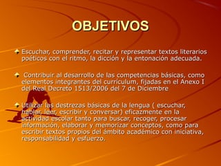 OBJETIVOSOBJETIVOS
Escuchar, comprender, recitar y representar textos literariosEscuchar, comprender, recitar y representar textos literarios
poéticos con el ritmo, la dicción y la entonación adecuada.poéticos con el ritmo, la dicción y la entonación adecuada.
Contribuir al desarrollo de las competencias básicas, comoContribuir al desarrollo de las competencias básicas, como
elementos integrantes del currículum, fijadas en el Anexo Ielementos integrantes del currículum, fijadas en el Anexo I
del Real Decreto 1513/2006 del 7 de Diciembredel Real Decreto 1513/2006 del 7 de Diciembre
Utilizar las destrezas básicas de la lengua ( escuchar,Utilizar las destrezas básicas de la lengua ( escuchar,
hablar, leer, escribir y conversar) eficazmente en lahablar, leer, escribir y conversar) eficazmente en la
actividad escolar tanto para buscar, recoger, procesaractividad escolar tanto para buscar, recoger, procesar
información, elaborar y memorizar conceptos, como parainformación, elaborar y memorizar conceptos, como para
escribir textos propios del ámbito académico con iniciativa,escribir textos propios del ámbito académico con iniciativa,
responsabilidad y esfuerzo.responsabilidad y esfuerzo.
 
