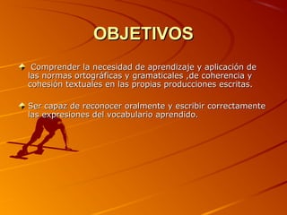 OBJETIVOSOBJETIVOS
Comprender la necesidad de aprendizaje y aplicación deComprender la necesidad de aprendizaje y aplicación de
las normas ortográficas y gramaticales ,de coherencia ylas normas ortográficas y gramaticales ,de coherencia y
cohesión textuales en las propias producciones escritas.cohesión textuales en las propias producciones escritas.
Ser capaz de reconocer oralmente y escribir correctamenteSer capaz de reconocer oralmente y escribir correctamente
las expresiones del vocabulario aprendido.las expresiones del vocabulario aprendido.
 