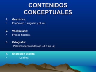 CONTENIDOSCONTENIDOS
CONCEPTUALESCONCEPTUALES
1. Gramática:
• El número : singular y plural.
2. Vocabulario:
• Frases hechas.
3. Ortografía:
Palabras terminadas en –d o en –z.
4. Expresión escrita:
• La rima.
 