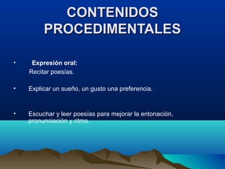 CONTENIDOSCONTENIDOS
PROCEDIMENTALESPROCEDIMENTALES
• Expresión oral:
Recitar poesías.
• Explicar un sueño, un gusto una preferencia.
• Escuchar y leer poesías para mejorar la entonación,
pronunciación y ritmo.
 