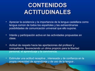 CONTENIDOSCONTENIDOS
ACTITUDINALESACTITUDINALES
• Apreciar la existencia y la importancia de la lengua castellana como
lengua común de todos los españoles y las extraordinarias
posibilidades de comunicación universal que ello supone.
• Interés y participación activa en las actividades propuestas en
clase.
• Actitud de respeto hacia las aportaciones del profesor y
compañeros ,favoreciendo un clima propicio para la libertad
personal, el aprendizaje y la convivencia.
• Estimular una actitud receptiva , interesada y de confianza en la
propia capacidad de aprendizaje y de uso de la lengua .
 