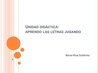 Unidad didáctica:aprendo las letras jugando Nerea Ruiz Gutiérrez 