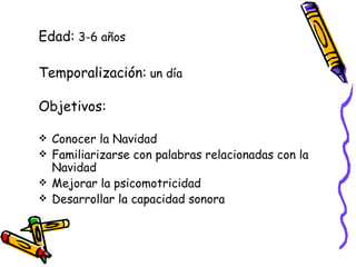 Edad: 3-6 años Temporalización: un día Objetivos: Conocer la Navidad Familiarizarse con palabras relacionadas con la Navidad Mejorar la psicomotricidad Desarrollar la capacidad sonora