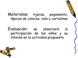Materiales: tijeras, pegamento, lápices de colores, celo y cartulinas Evaluación: se observará la participación de los niños y su interés en la actividad propuesta