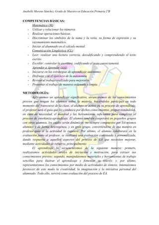 Anabelle Moreno Sánchez, Grado de Maestro en Educación Primaria 2ºB


COMPETENCIAS BÁSICAS:
    Matemática (M):
  - Utilizar y relacionar los números.
  - Realizar operaciones básicas.
  - Discriminar los símbolos de la suma y la resta, su forma de expresión y su
    razonamiento matemático.
  - Iniciar al alumnado en el cálculo mental.
    Comunicación Lingüística (CL):
  - Leer: realizar una lectura correcta, decodificando y comprendiendo el texto
    escrito.
  - Escribir: controlar la escritura, codificando el texto correctamente.
    Aprender a Aprender (AA):
  - Iniciarse en las estrategias de aprendizaje autónomo.
  - Disfrutar con el ejercicio de la autonomía.
  - Revisar el trabajo realizado para mejorarlo.
  - Presentar el trabajo de manera ordenada y limpia.

METODOLOGÍA:
        Aplicaremos un aprendizaje significativo, arrancaremos de los conocimientos
previos que tengan los alumnos sobre la materia, haciéndoles partícipes en todo
momento del transcurso de la clase, el alumno es activo en su proceso de aprendizaje,
el profesor será el guía que les conduzca por dichos conocimientos, proporcionándoles,
en caso de necesidad, el material y las herramientas suficientes para completar el
proceso de enseñanza-aprendizaje. El alumno también cooperará en pequeños grupos
con otros alumnos, los cuales serán dinámicos, no siempre compuestos por los mismos
alumnos y de forma heterogénea, y en gran grupo, convirtiéndose de esa manera en
profesor-guía si la actividad lo requiere. Por último, el alumno colaborará en la
evaluación junto al profesor, se realizará una evaluación continuada y personalizada,
dando respuesta a aquellos aspectos del proceso de EA que necesiten mejorar,
mediante actividades de refuerzo, principalmente.
        El aprendizaje lo secuenciaremos de la siguiente manera: primero,
realizaremos actividades orales de iniciación y motivación, para extraer sus
conocimientos previos; segundo, manipularemos materiales y herramientas de trabajo
sencillas para ilustrar el aprendizaje y fomentar su interés; y, por último,
representaremos los conocimientos por medio de actividades de síntesis. Intentaremos
favorecer de este modo la creatividad, la imaginación y la iniciativa personal del
alumnado. Todo ello, servirá como evaluación del proceso de EA.
 