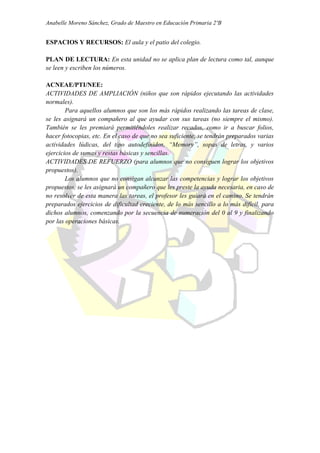 Anabelle Moreno Sánchez, Grado de Maestro en Educación Primaria 2ºB


ESPACIOS Y RECURSOS: El aula y el patio del colegio.

PLAN DE LECTURA: En esta unidad no se aplica plan de lectura como tal, aunque
se leen y escriben los números.

ACNEAE/PTI/NEE:
ACTIVIDADES DE AMPLIACIÓN (niños que son rápidos ejecutando las actividades
normales).
        Para aquellos alumnos que son los más rápidos realizando las tareas de clase,
se les asignará un compañero al que ayudar con sus tareas (no siempre el mismo).
También se les premiará permitiéndoles realizar recados, como ir a buscar folios,
hacer fotocopias, etc. En el caso de que no sea suficiente, se tendrán preparados varias
actividades lúdicas, del tipo autodefinidos, “Memory”, sopas de letras, y varios
ejercicios de sumas y restas básicas y sencillas.
ACTIVIDADES DE REFUERZO (para alumnos que no consiguen lograr los objetivos
propuestos).
        Los alumnos que no consigan alcanzar las competencias y lograr los objetivos
propuestos, se les asignará un compañero que les preste la ayuda necesaria, en caso de
no resolver de esta manera las tareas, el profesor les guiará en el camino. Se tendrán
preparados ejercicios de dificultad creciente, de lo más sencillo a lo más difícil, para
dichos alumnos, comenzando por la secuencia de numeración del 0 al 9 y finalizando
por las operaciones básicas.
 