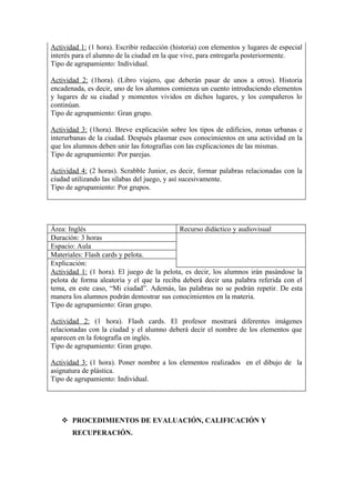 Actividad 1: (1 hora). Escribir redacción (historia) con elementos y lugares de especial
interés para el alumno de la ciudad en la que vive, para entregarla posteriormente.
Tipo de agrupamiento: Individual.

Actividad 2: (1hora). (Libro viajero, que deberán pasar de unos a otros). Historia
encadenada, es decir, uno de los alumnos comienza un cuento introduciendo elementos
y lugares de su ciudad y momentos vividos en dichos lugares, y los compañeros lo
continúan.
Tipo de agrupamiento: Gran grupo.

Actividad 3: (1hora). Breve explicación sobre los tipos de edificios, zonas urbanas e
interurbanas de la ciudad. Después plasmar esos conocimientos en una actividad en la
que los alumnos deben unir las fotografías con las explicaciones de las mismas.
Tipo de agrupamiento: Por parejas.

Actividad 4: (2 horas). Scrabble Junior, es decir, formar palabras relacionadas con la
ciudad utilizando las sílabas del juego, y así sucesivamente.
Tipo de agrupamiento: Por grupos.




Área: Inglés                                Recurso didáctico y audiovisual
Duración: 3 horas
Espacio: Aula
Materiales: Flash cards y pelota.
Explicación:
Actividad 1: (1 hora). El juego de la pelota, es decir, los alumnos irán pasándose la
pelota de forma aleatoria y el que la reciba deberá decir una palabra referida con el
tema, en este caso, “Mi ciudad”. Además, las palabras no se podrán repetir. De esta
manera los alumnos podrán demostrar sus conocimientos en la materia.
Tipo de agrupamiento: Gran grupo.

Actividad 2: (1 hora). Flash cards. El profesor mostrará diferentes imágenes
relacionadas con la ciudad y el alumno deberá decir el nombre de los elementos que
aparecen en la fotografía en inglés.
Tipo de agrupamiento: Gran grupo.

Actividad 3: (1 hora). Poner nombre a los elementos realizados en el dibujo de la
asignatura de plástica.
Tipo de agrupamiento: Individual.




    PROCEDIMIENTOS DE EVALUACIÓN, CALIFICACIÓN Y
       RECUPERACIÓN.
 