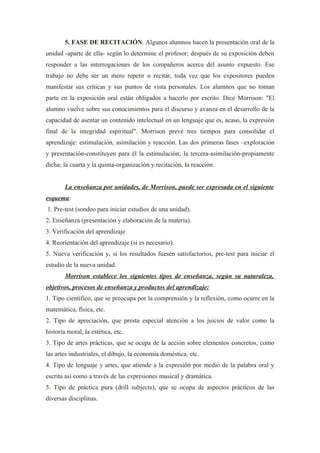 5. FASE DE RECITACIÓN. Algunos alumnos hacen la presentación oral de la
unidad -aparte de ella- según lo determine el profesor; después de su exposición deben
responder a las interrogaciones de los compañeros acerca del asunto expuesto. Ese
trabajo no debe ser un mero repetir o recitar, toda vez que los expositores pueden
manifestar sus críticas y sus puntos de vista personales. Los alumnos que no toman
parte en la exposición oral están obligados a hacerlo por escrito. Dice Morrison: "El
alumno vuelve sobre sus conocimientos para el discurso y avanza en el desarrollo de la
capacidad de asentar un contenido intelectual en un lenguaje que es, acaso, la expresión
final de la integridad espiritual". Morrison prevé tres tiempos para consolidar el
aprendizaje: estimulación, asimilación y reacción. Las dos primeras fases –exploración
y presentación-constituyen para él la estimulación; la tercera-asimilación-propiamente
dicha; la cuarta y la quinta-organización y recitación, la reacción.


        La enseñanza por unidades, de Morrison, puede ser expresada en el siguiente
esquema:
1. Pre-test (sondeo para iniciar estudios de una unidad).
2. Enseñanza (presentación y elaboración de la materia).
3. Verificación del aprendizaje
4. Reorientación del aprendizaje (si es necesario).
5. Nueva verificación y, si los resultados fuesen satisfactorios, pre-test para iniciar el
estudio de la nueva unidad.
        Morrison establece los siguientes tipos de enseñanza, según su naturaleza,
objetivos, procesos de enseñanza y productos del aprendizaje:
1. Tipo científico, que se preocupa por la comprensión y la reflexión, como ocurre en la
matemática, física, etc.
2. Tipo de apreciación, que presta especial atención a los juicios de valor como la
historia moral, la estética, etc.
3. Tipo de artes prácticas, que se ocupa de la acción sobre elementos concretos, como
las artes industriales, el dibujo, la economía doméstica, etc.
4. Tipo de lenguaje y artes, que atiende a la expresión por medio de la palabra oral y
escrita así como a través de las expresiones musical y dramática.
5. Tipo de práctica pura (drill subjects), que se ocupa de aspectos prácticos de las
diversas disciplinas.
 