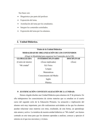 Sus bases son:
    •     Diagnóstico por parte del profesor.
    •     Exposición del tema.
    •     Asimilación del tema por los estudiantes.
    •     Integrar los contenidos asimilados.
    •     Exposición del tema por los alumnos.




   2. Unidad Didáctica.


                              Título de la Unidad Didáctica
            MODALIDAD DE ORGANIZACIÓN DE LOS CONTENIDOS
         (Elegir la Modalidad para organizar los Contenidos de la UD)
   GLOBALIZADA          INTERDISCIPLINARIO                   DISCIPLINAR
   (Centro de interés)             (Áreas implicadas)                 (Área)
        “Mi ciudad”                     Ed. Física
                                         Lengua
                                       Matemáticas
                                 Conocimiento del Medio
                                          Inglés
                                         Plástica



    JUSTIFICACIÓN/ CONTEXTUALIZACIÓN DE LA UNIDAD:
         Hemos elegido diseñar una Unidad Didáctica para alumnos de 4º de primaria. En
ella trabajaremos los conocimientos de ciertas materias que se estudian en el cuarto
curso del segundo ciclo de la Educación Primaria. La actuación e implicación del
alumno será muy importante, por ello realizaremos actividades en las que los alumnos
puedan relacionar unas materias con otras, resultando, de esta forma, un aprendizaje
más ameno y activo. La temática de nuestra unidad didáctica es “Mi ciudad”, nos hemos
centrado en este tema para que los alumnos aprendan a analizar, conocer y apreciar el
entorno en el que nos movemos y vivimos.
 