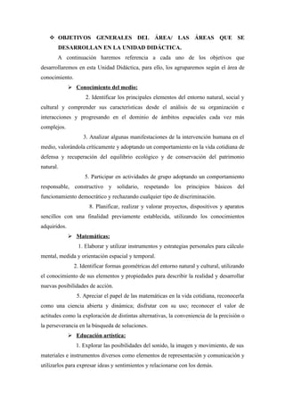  OBJETIVOS GENERALES DEL ÁREA/ LAS ÁREAS QUE SE
       DESARROLLAN EN LA UNIDAD DIDÁCTICA.
       A continuación haremos referencia a cada uno de los objetivos que
desarrollaremos en esta Unidad Didáctica, para ello, los agruparemos según el área de
conocimiento.
               Conocimiento del medio:
                     2. Identificar los principales elementos del entorno natural, social y
cultural y comprender sus características desde el análisis de su organización e
interacciones y progresando en el dominio de ámbitos espaciales cada vez más
complejos.
                    3. Analizar algunas manifestaciones de la intervención humana en el
medio, valorándola críticamente y adoptando un comportamiento en la vida cotidiana de
defensa y recuperación del equilibrio ecológico y de conservación del patrimonio
natural.
                    5. Participar en actividades de grupo adoptando un comportamiento
responsable, constructivo y solidario, respetando los principios básicos del
funcionamiento democrático y rechazando cualquier tipo de discriminación.
                      8. Planificar, realizar y valorar proyectos, dispositivos y aparatos
sencillos con una finalidad previamente establecida, utilizando los conocimientos
adquiridos.
               Matemáticas:
                 1. Elaborar y utilizar instrumentos y estrategias personales para cálculo
mental, medida y orientación espacial y temporal.
                2. Identificar formas geométricas del entorno natural y cultural, utilizando
el conocimiento de sus elementos y propiedades para describir la realidad y desarrollar
nuevas posibilidades de acción.
                 5. Apreciar el papel de las matemáticas en la vida cotidiana, reconocerla
como una ciencia abierta y dinámica; disfrutar con su uso; reconocer el valor de
actitudes como la exploración de distintas alternativas, la conveniencia de la precisión o
la perseverancia en la búsqueda de soluciones.
               Educación artística:
                 1. Explorar las posibilidades del sonido, la imagen y movimiento, de sus
materiales e instrumentos diversos como elementos de representación y comunicación y
utilizarlos para expresar ideas y sentimientos y relacionarse con los demás.
 
