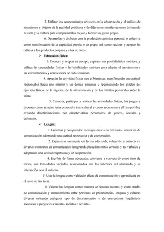 2. Utilizar los conocimientos artísticos en la observación y el análisis de
situaciones y objetos de la realidad cotidiana y de diferentes manifestaciones del mundo
del arte y la cultura para comprenderlos mejor y formar un gusto propio.
                 6. Desarrollar y disfrutar con la producción artística personal o colectiva
como manifestación de la capacidad propia o de grupo; así como realizar y aceptar las
críticas a los productos propios y a los de otros.
               Educación física:
                  1. Conocer y aceptar su cuerpo, explorar sus posibilidades motrices, y
utilizar las capacidades físicas y las habilidades motrices para adaptar el movimiento a
las circunstancias y condiciones de cada situación.
                4. Apreciar la actividad física para el bienestar, manifestando una actitud
responsable hacia uno mismo y las demás personas y reconociendo los efectos del
ejercicio físico, de la higiene, de la alimentación y de los hábitos posturales sobre la
salud.
                     5. Conocer, participar y valorar las actividades físicas, los juegos y
deportes como relación interpersonal e intercultural y como recurso para el tiempo libre
evitando discriminaciones por características personales, de género, sociales y
culturales.
               Lengua:
                   1. Escuchar y comprender mensajes orales en diferentes contextos de
comunicación adoptando una actitud respetuosa y de cooperación.
                    2. Expresarse oralmente de forma adecuada, coherente y correcta en
diversos contextos de comunicación integrando procedimientos verbales y no verbales y
adoptando una actitud respetuosa y de cooperación.
                   4. Escribir de forma adecuada, coherente y correcta diversos tipos de
textos, con finalidades variadas, relacionados con los intereses del alumnado y su
interacción con el entorno.
                5. Usar la lengua como vehículo eficaz de comunicación y aprendizaje en
el resto de las áreas.
                 8. Valorar las lenguas como muestra de riqueza cultural, y como medio
de comunicación y entendimiento entre personas de procedencias, lenguas y culturas
diversas evitando cualquier tipo de discriminación y de estereotipos lingüísticos
asociados a prejuicios clasistas, racistas o sexistas.
 