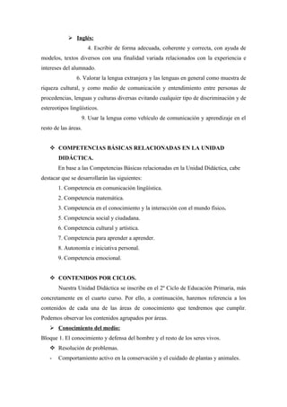  Inglés:
                      4. Escribir de forma adecuada, coherente y correcta, con ayuda de
modelos, textos diversos con una finalidad variada relacionados con la experiencia e
intereses del alumnado.
                6. Valorar la lengua extranjera y las lenguas en general como muestra de
riqueza cultural, y como medio de comunicación y entendimiento entre personas de
procedencias, lenguas y culturas diversas evitando cualquier tipo de discriminación y de
estereotipos lingüísticos.
                  9. Usar la lengua como vehículo de comunicación y aprendizaje en el
resto de las áreas.


     COMPETENCIAS BÁSICAS RELACIONADAS EN LA UNIDAD
        DIDÁCTICA.
        En base a las Competencias Básicas relacionadas en la Unidad Didáctica, cabe
destacar que se desarrollarán las siguientes:
        1. Competencia en comunicación lingüística.
        2. Competencia matemática.
        3. Competencia en el conocimiento y la interacción con el mundo físico.
        5. Competencia social y ciudadana.
        6. Competencia cultural y artística.
        7. Competencia para aprender a aprender.
        8. Autonomía e iniciativa personal.
        9. Competencia emocional.


     CONTENIDOS POR CICLOS.
        Nuestra Unidad Didáctica se inscribe en el 2º Ciclo de Educación Primaria, más
concretamente en el cuarto curso. Por ello, a continuación, haremos referencia a los
contenidos de cada una de las áreas de conocimiento que tendremos que cumplir.
Podemos observar los contenidos agrupados por áreas.
     Conocimiento del medio:
Bloque 1. El conocimiento y defensa del hombre y el resto de los seres vivos.
     Resolución de problemas.
    -   Comportamiento activo en la conservación y el cuidado de plantas y animales.
 