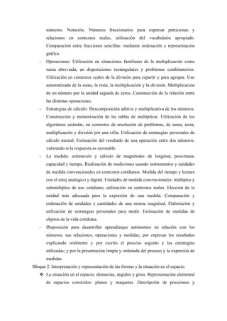 números. Notación. Números fraccionarios para expresar particiones y
       relaciones en contextos reales, utilización del vocabulario apropiado.
       Comparación entre fracciones sencillas: mediante ordenación y representación
       gráfica.
   -   Operaciones: Utilización en situaciones familiares de la multiplicación como
       suma abreviada, en disposiciones rectangulares y problemas combinatorios.
       Utilización en contextos reales de la división para repartir y para agrupar. Uso
       automatizado de la suma, la resta, la multiplicación y la división. Multiplicación
       de un número por la unidad seguida de ceros. Construcción de la relación entre
       las distintas operaciones.
   -   Estrategias de cálculo: Descomposición aditiva y multiplicativa de los números.
       Construcción y memorización de las tablas de multiplicar. Utilización de los
       algoritmos estándar, en contextos de resolución de problemas, de suma, resta,
       multiplicación y división por una cifra. Utilización de estrategias personales de
       cálculo mental. Estimación del resultado de una operación entre dos números,
       valorando si la respuesta es razonable.
   -   La medida: estimación y cálculo de magnitudes de longitud, peso/masa,
       capacidad y tiempo. Realización de mediciones usando instrumentos y unidades
       de medida convencionales en contextos cotidianos. Medida del tiempo y lectura
       con el reloj analógico y digital. Unidades de medida convencionales: múltiplos y
       submúltiplos de uso cotidiano, utilización en contextos reales. Elección de la
       unidad más adecuada para la expresión de una medida. Comparación y
       ordenación de unidades y cantidades de una misma magnitud. Elaboración y
       utilización de estrategias personales para medir. Estimación de medidas de
       objetos de la vida cotidiana.
   -   Disposición para desarrollar aprendizajes autónomos en relación con los
       números, sus relaciones, operaciones y medidas; por expresar los resultados
       explicando oralmente y por escrito el proceso seguido y las estrategias
       utilizadas; y por la presentación limpia y ordenada del proceso y la expresión de
       medidas.
Bloque 2. Interpretación y representación de las formas y la situación en el espacio.
    La situación en el espacio, distancias, ángulos y giros. Representación elemental
       de espacios conocidos: planos y maquetas. Descripción de posiciones y
 