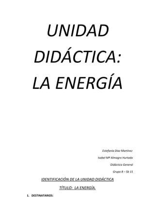 UNIDAD
   DIDÁCTICA:
   LA ENERGÍA


                                             Estefanía Díaz Martínez

                                          Isabel Mª Almagro Hurtado

                                                   Didáctica General

                                                     Grupo 8 – Sb 15

         IDENTIFICACIÓN DE LA UNIDAD DIDÁCTICA

                    TÍTULO: LA ENERGÍA.
1. DESTINATARIOS:
 