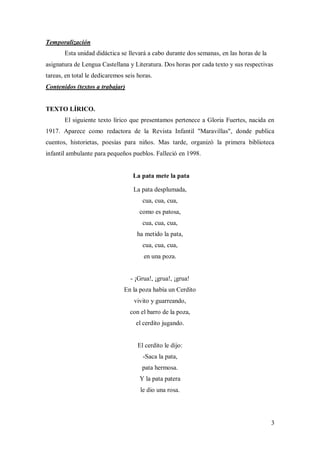 3
Temporalización
Esta unidad didáctica se llevará a cabo durante dos semanas, en las horas de la
asignatura de Lengua Castellana y Literatura. Dos horas por cada texto y sus respectivas
tareas, en total le dedicaremos seis horas.
Contenidos (textos a trabajar)
TEXTO LÍRICO.
El siguiente texto lírico que presentamos pertenece a Gloria Fuertes, nacida en
1917. Aparece como redactora de la Revista Infantil "Maravillas", donde publica
cuentos, historietas, poesías para niños. Mas tarde, organizó la primera biblioteca
infantil ambulante para pequeños pueblos. Falleció en 1998.
La pata mete la pata
La pata desplumada,
cua, cua, cua,
como es patosa,
cua, cua, cua,
ha metido la pata,
cua, cua, cua,
en una poza.
- ¡Grua!, ¡grua!, ¡grua!
En la poza había un Cerdito
vivito y guarreando,
con el barro de la poza,
el cerdito jugando.
El cerdito le dijo:
-Saca la pata,
pata hermosa.
Y la pata patera
le dio una rosa.
 