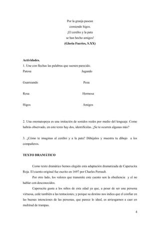 4
Por la granja pasean
comiendo higos.
¡El cerdito y la pata
se han hecho amigos!
(Gloria Fuertes, S.XX)
Actividades.
1. Une con flechas las palabras que suenen parecido.
Patosa Jugando
Guarreando Poza
Rosa Hermosa
Higos Amigos
2. Una onomatopeya es una imitación de sonidos reales por medio del lenguaje. Como
habrás observado, en este texto hay dos, identifícalas. ¿Se te ocurren algunas más?
3. ¿Cómo te imaginas al cerdito y a la pata? Dibújalos y muestra tu dibujo a los
compañeros.
TEXTO DRAMÁTICO
Como texto dramático hemos elegido esta adaptación dramatizada de Caperucita
Roja. El cuento original fue escrito en 1697 por Charles Perrault.
Por otro lado, los valores que transmite este cuento son la obediencia y el no
hablar con desconocidos.
Caperucita gusta a los niños de esta edad ya que, a pesar de ser una persona
virtuosa, cede también a las tentaciones; y porque su destino nos indica que el confiar en
las buenas intenciones de las personas, que parece lo ideal, es arriesgarnos a caer en
multitud de trampas.
 