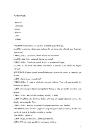 5
PERSONAJES:
- Narrador
- Caperucita
- Madre
- Abuelita
- Lobo
- Leñador
NARRADOR: Había una vez una niña llamada Caperucita Roja...
MADRE: La abuelita está en cama enferma. Sé una buena niña y llévale algo de comer,
¿deacuerdo?
CAPERUCITA: De acuerdo, mami. Allí iré con mi canasta.
MADRE: Aquí tienes un pastel, algo de pan y miel.
CAPERUCITA: De acuerdo, mami. Seguiré el sendero del bosque.
MADRE: Sí. Por favor vete directo a la casa de la abuelita y ¡no hables con ningún
extraño!
NARRADOR: Caperucita está buscando flores para su abuelita cuando se encuentra con
un lobo...
LOBO: ¿Hacia dónde vas, dulzura?
CAPERUCITA: A visitar a mi abuelita que está enferma. Vive en la casa amarilla del
otro lado del bosque.
LOBO: ¡No me digas! Déjame acompañarte. Nunca se sabe que puedes encontrar en el
bosque.
CAPERUCITA: ¡Gracias! Es usted muy amable, Sr. Lobo.
LOBO: Oh ¡Mira estas hermosas flores! ¿Por qué no recoger algunas? Sabes, a las
abuelas lesencantan las flores.
CAPERUCITA: ¡Gracias, buena idea! Recogeré unas flores para abuelita.
NARRADOR: Pero mientras Caperucita Roja recogía un hermoso ramo, el hábil lobo
corrió a la casa de la abuela y golpeó a su puerta...
ABUELITA: ¿Quién es?
LOBO: Soy yo, tu "deliciosa!... uhhm querida nieta.
ABUELITA: Ah entra, querida. La puerta está sin llave.
 