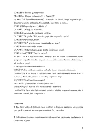 6
LOBO: Hola abuelita. ¡¡¡¡Sorpresa!!!!
ABUELITA: ¡Ohhhh! ¡¡¡¡Socorro!!!! ¡¡¡¡Socorro!!!!
NARRADOR: Pero el lobo se devoró a la abuelita sin vueltas. Luego se puso su gorro
de dormir y semetió en la cama. Caperucita Roja golpeó a la puerta...
LOBO: (Ahí llega mi postre...) ¿Quién es?
CAPERUCITA: Soy yo, tu nietecita.
LOBO: Entra, querida. La puerta está sin llave.
CAPERUCITA: ¡Hola! Ohhh, abuelita, ¡¡qué ojos tan grandes tienes!!
LOBO: Para verte mejor, tesoro.
CAPERUCITA: Y abuelita, ¡¡qué brazos tan largos tienes!!
LOBO: Para abrazarte mejor, tesoro.
CAPERUCITA: Pero abuelita, ¡¡qué dientes tan grandes tienes!!
LOBO: ¡¡Para COMERTE mejor, tesoro!!
NARRADOR: Y el lobo se devoró a Caperucita Roja sin vueltas. Estaba tan satisfecho
que pronto se quedó dormido y empezó a roncar ruidosamente. Pero un leñador que por
allí pasaba se alarmó...
LOBO: (roncando) GrrrrrrrGrrrrrrrsssss...
LEÑADOR: Ese sonido no parece de la abuela. Entraré a ver qué está pasando.
NARRADOR: Y así fue que el valiente leñador entró, mató al lobo que dormía, le abrió
la panza y, de un salto, salieron la abuelita y Caperucita Roja...
CAPERUCITA: ¡¡Muchísimas gracias!!
ABUELITA: ¡¡Le estaremos siempre agradecidas!!
LEÑADOR: ¡¡Ese malvado lobo no las volverá a molestar!!
NARRADOR: Caperucita Roja prometió no volver a hablar con extraños nunca más. Y
todos ellos vivieron para siempre felices.
Actividades.
1. Tras haber leído este texto, se eligen 6 niños y se le asigna a cada uno un personaje
para que lo represente con su respectiva entonación y expresión.
2. Ordena numéricamente estas imágenes según cómo han transcurrido en el cuento. Y
coloréalas a tu gusto.
 