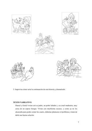 7
3. Improvisa cómo sería la continuación de esta historia y dramatízalo.
TEXTO NARRATIVO
Hansel y Gretel vivían con su padre, un pobre leñador, y su cruel madrastra, muy
cerca de un espeso bosque. Vivían con muchísima escasez, y como ya no les
alcanzaba para poder comer los cuatro, deberían plantearse el problema y tratar de
darle una buena solución.
 