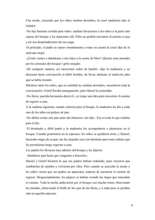 8
Una noche, creyendo que los niños estaban dormidos, la cruel madrastra dijo al
leñador:
-No hay bastante comida para todos: mañana llevaremos a los niños a la parte más
espesa del bosque y los dejaremos allí. Ellos no podrán encontrar el camino a casa
y así nos desprenderemos de esa carga.
Al principio, el padre se opuso rotundamente a tener en cuenta la cruel idea de la
malvada mujer.
-¿Cómo vamos a abandonar a mis hijos a la suerte de Dios? ¡Quizás sean atacados
por los animales del bosque! -gritó enojado.
-De cualquier manera, así moriremos todos de hambre -dijo la madrastra y no
descansó hasta convencerlo al débil hombre, de llevar adelante el malévolo plan
que se había trazado.
Mientras tanto los niños, que en realidad no estaban dormidos, escucharon toda la
conversación. Gretel lloraba amargamente, pero Hansel la consolaba.
-No llores, querida hermanita-decía él-, yo tengo una idea para encontrar el camino
de regreso a casa.
A la mañana siguiente, cuando salieron para el bosque, la madrastra les dio a cada
uno de los niños un pedazo de pan.
-No deben comer este pan antes del almuerzo -les dijo-. Eso es todo lo que tendrán
para el día.
El dominado y débil padre y la madrastra los acompañaron a adentrarse en el
bosque. Cuando penetraron en la espesura, los niños se quedaron atrás, y Hansel,
haciendo migas de su pan, las fue dejando caer con disimulo para tener señales que
les permitieran luego regresar a casa.
Los padres los llevaron muy adentro del bosque y les dijeron:
-Quédense aquí hasta que vengamos a buscarlos.
Hansel y Gretel hicieron lo que sus padres habían ordenado, pues creyeron que
cambiarían de opinión y volverían por ellos. Pero cuando se acercaba la noche y
los niños vieron que sus padres no aparecían, trataron de encontrar el camino de
regreso. Desgraciadamente, los pájaros se habían comido las migas que marcaban
el camino. Toda la noche anduvieron por el bosque con mucho temor observando
las miradas, observando el brillo de los ojos de las fieras, y a cada paso se perdían
más en aquella espesura.
 