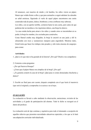 9
Al amanecer, casi muertos de miedo y de hambre, los niños vieron un pájaro
blanco que volaba frente a ellos y que para animarlos a seguir adelante les aleteaba
en señal amistosa. Siguiendo el vuelo de aquel pájaro encontraron una casita
construida toda de panes, dulces, bombones y otras confituras muy sabrosas.
Los niños, con un apetito terrible, corrieron hasta la rara casita, pero antes de que
pudieran dar un mordisco a los riquísimos dulces, una bruja los detuvo.
La casa estaba hecha para atraer a los niños y cuando estos se encontraban en su
poder, la bruja los mataba y los cocinaba para comérselos.
Como Hansel estaba muy delgadito, la bruja lo encerró en una jaula y allí lo
alimentaba con ricos y sustanciosos manjares para engordarlo. Mientras tanto,
Gretel tenía que hacer los trabajos más pesados y sólo tenía cáscaras de cangrejos
para comer.
Actividades
1. ¿Qué es lo que más te ha gustado de la historia? ¿Por qué? Díselo a tus compañeros
2. Contesta a estas preguntas:
- ¿Por qué fueron al bosque?
- ¿Crees que el pájaro blanco era cómplice de la bruja? ¿Por qué?
- ¿Te gustaría comerte la casa de la bruja? ¿Qué pasa si comes demasiadas chucherías y
dulces?
3. Escribe un final para este cuento, después compárala con el que leerá el maestro/a
(que será el original) y comprueba si se acerca o no al tuyo.
EVALUACIÓN
La evaluación se llevará a cabo mediante la observación, anotaciones, revisión de las
actividades y el grado de participación del alumno. Todo lo dicho se recogerá en el
diario del profesor.
La evaluación será de tipo continua y equitativa para todo el alumnado a excepción de
aquellos niños/as que presenten necesidades educativas especiales, a los que se le hará
una adaptación curricular individualizada.
 