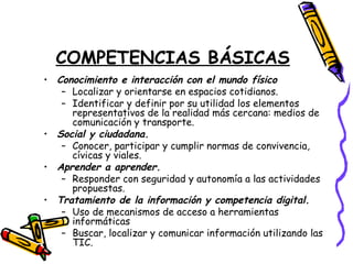 COMPETENCIAS BÁSICAS
• Conocimiento e interacción con el mundo físico
– Localizar y orientarse en espacios cotidianos.
– Identificar y definir por su utilidad los elementos
representativos de la realidad más cercana: medios de
comunicación y transporte.
• Social y ciudadana.
– Conocer, participar y cumplir normas de convivencia,
cívicas y viales.
• Aprender a aprender.
– Responder con seguridad y autonomía a las actividades
propuestas.
• Tratamiento de la información y competencia digital.
– Uso de mecanismos de acceso a herramientas
informáticas
– Buscar, localizar y comunicar información utilizando las
TIC.
 
