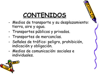 CONTENIDOS
- Medios de transporte y su desplazamiento:
tierra, aire y agua.
- Transportes públicos y privados.
- Transportes de mercancías.
- Señales de tráfico: peligro, prohibición,
indicación y obligación.
- Medios de comunicación: sociales e
individuales.
 