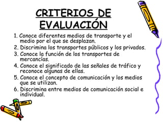 CRITERIOS DE
EVALUACIÓN
1. Conoce diferentes medios de transporte y el
medio por el que se desplazan.
2. Discrimina los transportes públicos y los privados.
3. Conoce la función de los transportes de
mercancías.
4. Conoce el significado de las señales de tráfico y
reconoce algunas de ellas.
5. Conoce el concepto de comunicación y los medios
que se utilizan.
6. Discrimina entre medios de comunicación social e
individual.
 