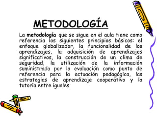 METODOLOGÍA
La metodología que se sigue en el aula tiene como
referencia los siguientes principios básicos: el
enfoque globalizador, la funcionalidad de los
aprendizajes, la adquisición de aprendizajes
significativos, la construcción de un clima de
seguridad, la utilización de la información
suministrada por la evaluación como punto de
referencia para la actuación pedagógica, las
estrategias de aprendizaje cooperativo y la
tutoría entre iguales.
 