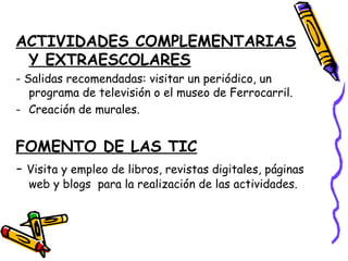 ACTIVIDADES COMPLEMENTARIAS
Y EXTRAESCOLARES
- Salidas recomendadas: visitar un periódico, un
programa de televisión o el museo de Ferrocarril.
- Creación de murales.
FOMENTO DE LAS TIC
- Visita y empleo de libros, revistas digitales, páginas
web y blogs para la realización de las actividades.
 