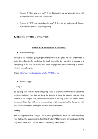 - Session 5: “Can you help me?”  in this session we are going to work with 
9 
giving thanks and attracting for attention. 
- Session 6: “Welcome to my favorite city”  here we are going to ask them to 
explain some part of a city using a map. 
7. DESIGN OF THE ACTIVITIES 
Session 1: “What are there in your city?” 
 Presentation stage: 
First of all the teacher is going to present the topic: “Let´s go to the city” and then he is 
going to explain to the pupils that the final aim is that they are able to manage in a 
foreign city. After that, the teacher will show the pupil a video about the city in order to 
identify some elements. 
Vídeo: http://www.youtube.com/watch?v=PSTh80Aybjs 
 Practice stage: 
Activity 1 
To develop this activity pupils are going to do a listening comprehension about the 
comic of the book. First they are doing the listening without the text and they are going 
to listen to the first part only, because the final aim is that they predict the second part of 
the comic. Then they will put in common their prediction and, finally, the teacher will 
play the listening again and pupils will also work with the text. 
Activity 2 
This activity consists on doing a True or False questionnaire about the comic they have 
read before. The questions are about the structure “There is/are” to introduce it to the 
pupils and also to work out the specific vocabulary about the city. 
 