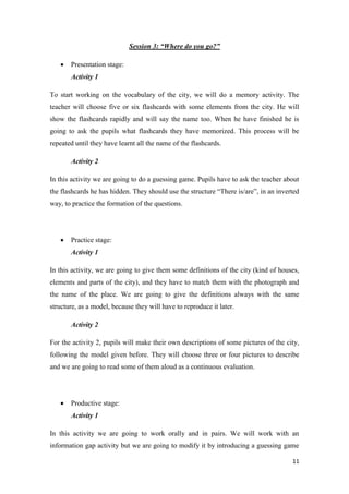 11 
Session 3: “Where do you go?” 
 Presentation stage: 
Activity 1 
To start working on the vocabulary of the city, we will do a memory activity. The 
teacher will choose five or six flashcards with some elements from the city. He will 
show the flashcards rapidly and will say the name too. When he have finished he is 
going to ask the pupils what flashcards they have memorized. This process will be 
repeated until they have learnt all the name of the flashcards. 
Activity 2 
In this activity we are going to do a guessing game. Pupils have to ask the teacher about 
the flashcards he has hidden. They should use the structure “There is/are”, in an inverted 
way, to practice the formation of the questions. 
 Practice stage: 
Activity 1 
In this activity, we are going to give them some definitions of the city (kind of houses, 
elements and parts of the city), and they have to match them with the photograph and 
the name of the place. We are going to give the definitions always with the same 
structure, as a model, because they will have to reproduce it later. 
Activity 2 
For the activity 2, pupils will make their own descriptions of some pictures of the city, 
following the model given before. They will choose three or four pictures to describe 
and we are going to read some of them aloud as a continuous evaluation. 
 Productive stage: 
Activity 1 
In this activity we are going to work orally and in pairs. We will work with an 
information gap activity but we are going to modify it by introducing a guessing game 
 