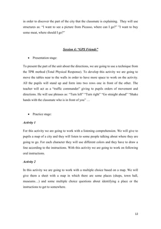 in order to discover the part of the city that the classmate is explaining. They will use 
structures as: “I want to see a picture from Picasso, where can I go?” ”I want to buy 
some meat, where should I go?” 
12 
Session 4: “GPS Friends” 
 Presentation stage: 
To present the part of the unit about the directions, we are going to use a technique from 
the TPR method (Total Physical Response). To develop this activity we are going to 
move the tables near to the walls in order to have more space to work on the activity. 
All the pupils will stand up and form into two rows one in front of the other. The 
teacher will act as a “traffic commander” giving to pupils orders of movement and 
directions. He will use phrases as: “Turn left” “Turn right” “Go straight ahead” “Shake 
hands with the classmate who is in front of you” … 
 Practice stage: 
Activity 1 
For this activity we are going to work with a listening comprehension. We will give to 
pupils a map of a city and they will listen to some people talking about where they are 
going to go. For each character they will use different colors and they have to draw a 
line according to the instructions. With this activity we are going to work on following 
oral instructions. 
Activity 2 
In this activity we are going to work with a multiple choice based on a map. We will 
give them a sheet with a map in which there are some places (shops, town hall, 
museums…) and some multiple choice questions about identifying a place or the 
instructions to get to somewhere. 
 