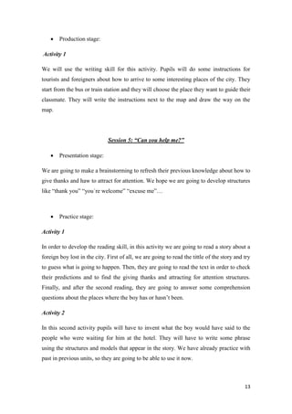 13 
 Production stage: 
Activity 1 
We will use the writing skill for this activity. Pupils will do some instructions for 
tourists and foreigners about how to arrive to some interesting places of the city. They 
start from the bus or train station and they will choose the place they want to guide their 
classmate. They will write the instructions next to the map and draw the way on the 
map. 
Session 5: “Can you help me?” 
 Presentation stage: 
We are going to make a brainstorming to refresh their previous knowledge about how to 
give thanks and haw to attract for attention. We hope we are going to develop structures 
like “thank you” “you´re welcome” “excuse me”… 
 Practice stage: 
Activity 1 
In order to develop the reading skill, in this activity we are going to read a story about a 
foreign boy lost in the city. First of all, we are going to read the tittle of the story and try 
to guess what is going to happen. Then, they are going to read the text in order to check 
their predictions and to find the giving thanks and attracting for attention structures. 
Finally, and after the second reading, they are going to answer some comprehension 
questions about the places where the boy has or hasn’t been. 
Activity 2 
In this second activity pupils will have to invent what the boy would have said to the 
people who were waiting for him at the hotel. They will have to write some phrase 
using the structures and models that appear in the story. We have already practice with 
past in previous units, so they are going to be able to use it now. 
 