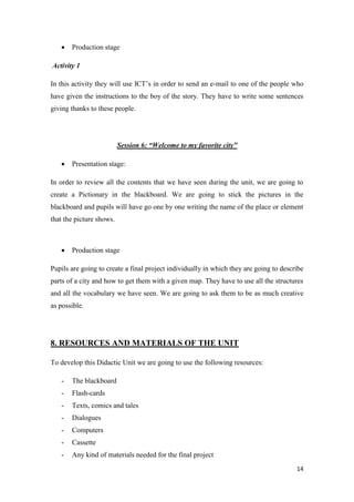 14 
 Production stage 
Activity 1 
In this activity they will use ICT’s in order to send an e-mail to one of the people who 
have given the instructions to the boy of the story. They have to write some sentences 
giving thanks to these people. 
Session 6: “Welcome to my favorite city” 
 Presentation stage: 
In order to review all the contents that we have seen during the unit, we are going to 
create a Pictionary in the blackboard. We are going to stick the pictures in the 
blackboard and pupils will have go one by one writing the name of the place or element 
that the picture shows. 
 Production stage 
Pupils are going to create a final project individually in which they are going to describe 
parts of a city and how to get them with a given map. They have to use all the structures 
and all the vocabulary we have seen. We are going to ask them to be as much creative 
as possible. 
8. RESOURCES AND MATERIALS OF THE UNIT 
To develop this Didactic Unit we are going to use the following resources: 
- The blackboard 
- Flash-cards 
- Texts, comics and tales 
- Dialogues 
- Computers 
- Cassette 
- Any kind of materials needed for the final project 
 